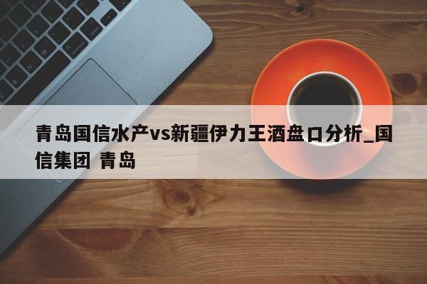 青岛国信水产vs新疆伊力王酒盘口分析_国信集团 青岛