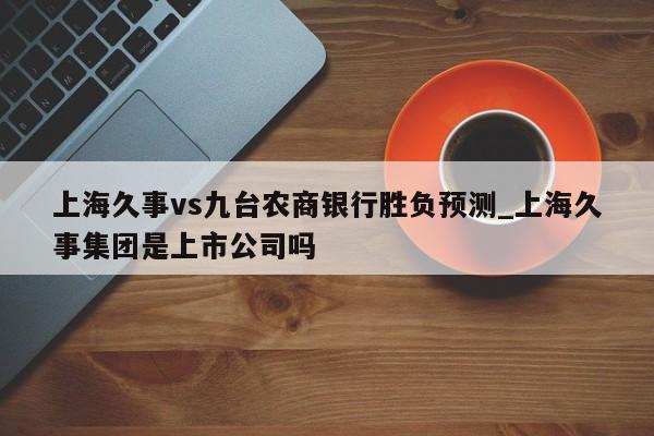 上海久事vs九台农商银行胜负预测_上海久事集团是上市公司吗