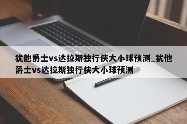 犹他爵士vs达拉斯独行侠大小球预测_犹他爵士vs达拉斯独行侠大小球预测