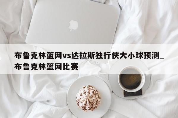 布鲁克林篮网vs达拉斯独行侠大小球预测_布鲁克林篮网比赛