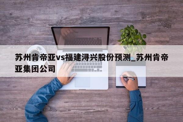 苏州肯帝亚vs福建浔兴股份预测_苏州肯帝亚集团公司