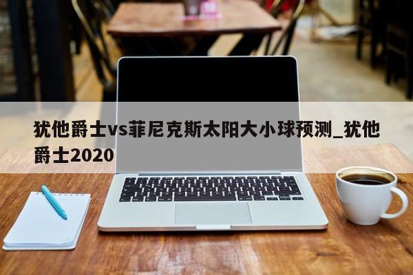 犹他爵士vs菲尼克斯太阳大小球预测_犹他爵士2020