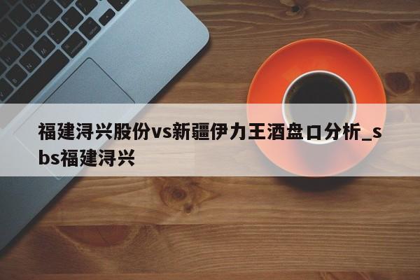 福建浔兴股份vs新疆伊力王酒盘口分析_sbs福建浔兴