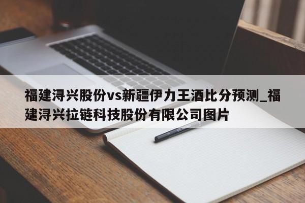 福建浔兴股份vs新疆伊力王酒比分预测_福建浔兴拉链科技股份有限公司图片