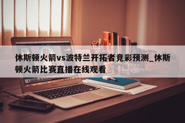 休斯顿火箭vs波特兰开拓者竞彩预测_休斯顿火箭比赛直播在线观看