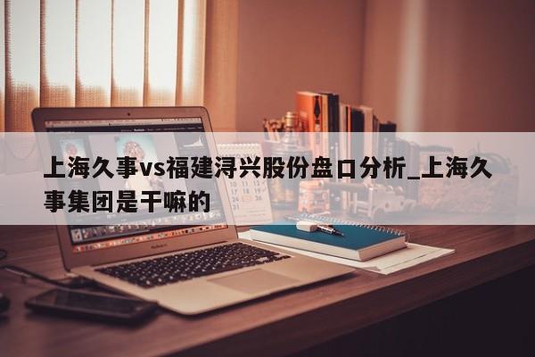 上海久事vs福建浔兴股份盘口分析_上海久事集团是干嘛的