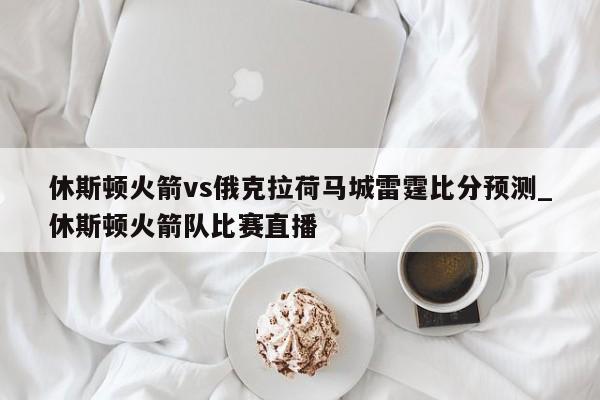 休斯顿火箭vs俄克拉荷马城雷霆比分预测_休斯顿火箭队比赛直播