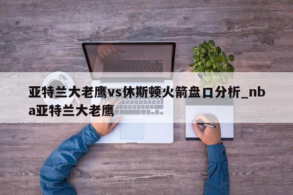 亚特兰大老鹰vs休斯顿火箭盘口分析_nba亚特兰大老鹰