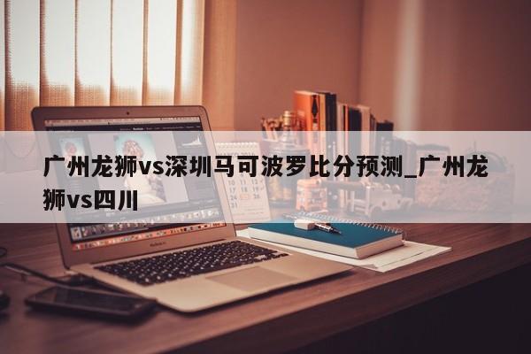 广州龙狮vs深圳马可波罗比分预测_广州龙狮vs四川