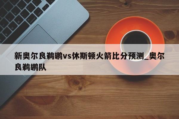 新奥尔良鹈鹕vs休斯顿火箭比分预测_奥尔良鹈鹕队