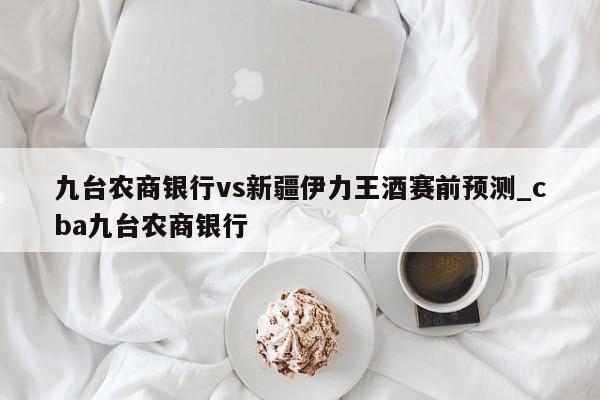 九台农商银行vs新疆伊力王酒赛前预测_cba九台农商银行