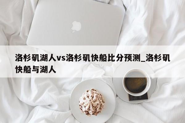 洛杉矶湖人vs洛杉矶快船比分预测_洛杉矶快船与湖人