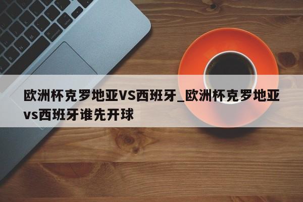 欧洲杯克罗地亚VS西班牙_欧洲杯克罗地亚vs西班牙谁先开球