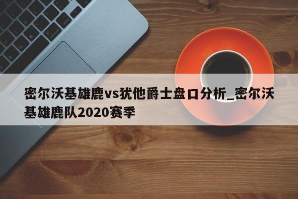 密尔沃基雄鹿vs犹他爵士盘口分析_密尔沃基雄鹿队2020赛季