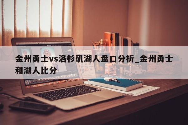 金州勇士vs洛杉矶湖人盘口分析_金州勇士和湖人比分