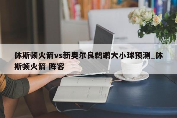 休斯顿火箭vs新奥尔良鹈鹕大小球预测_休斯顿火箭 阵容