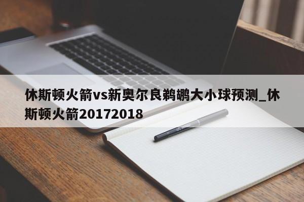 休斯顿火箭vs新奥尔良鹈鹕大小球预测_休斯顿火箭20172018