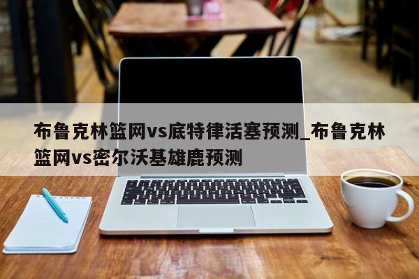 布鲁克林篮网vs底特律活塞预测_布鲁克林篮网vs密尔沃基雄鹿预测