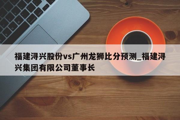 福建浔兴股份vs广州龙狮比分预测_福建浔兴集团有限公司董事长