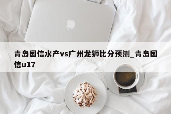 青岛国信水产vs广州龙狮比分预测_青岛国信u17