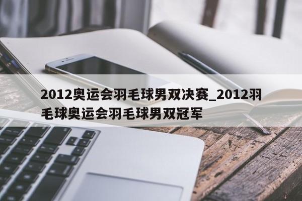 2012奥运会羽毛球男双决赛_2012羽毛球奥运会羽毛球男双冠军