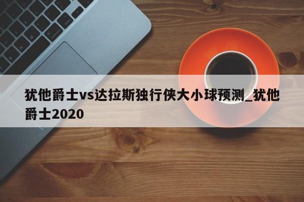 犹他爵士vs达拉斯独行侠大小球预测_犹他爵士2020