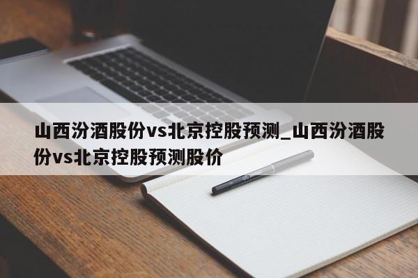 山西汾酒股份vs北京控股预测_山西汾酒股份vs北京控股预测股价