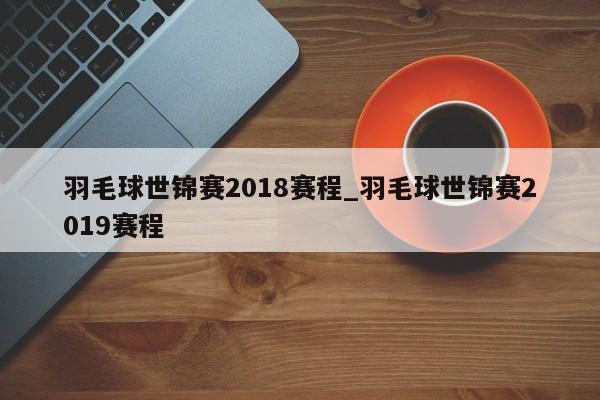 羽毛球世锦赛2018赛程_羽毛球世锦赛2019赛程