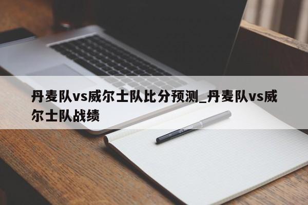 丹麦队vs威尔士队比分预测_丹麦队vs威尔士队战绩