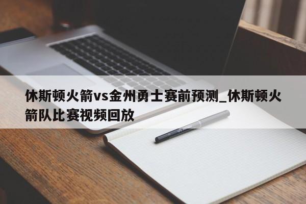 休斯顿火箭vs金州勇士赛前预测_休斯顿火箭队比赛视频回放