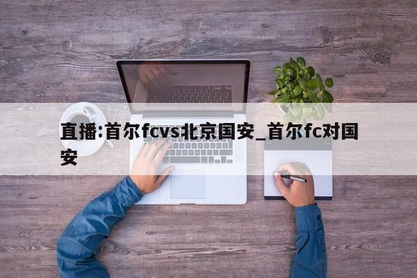 直播:首尔fcvs北京国安_首尔fc对国安