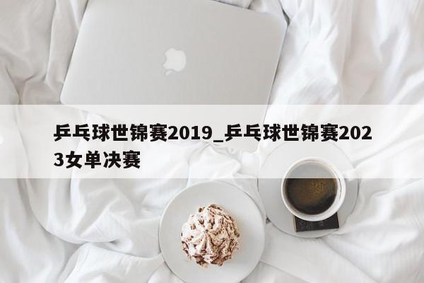 乒乓球世锦赛2019_乒乓球世锦赛2023女单决赛