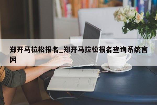 郑开马拉松报名_郑开马拉松报名查询系统官网