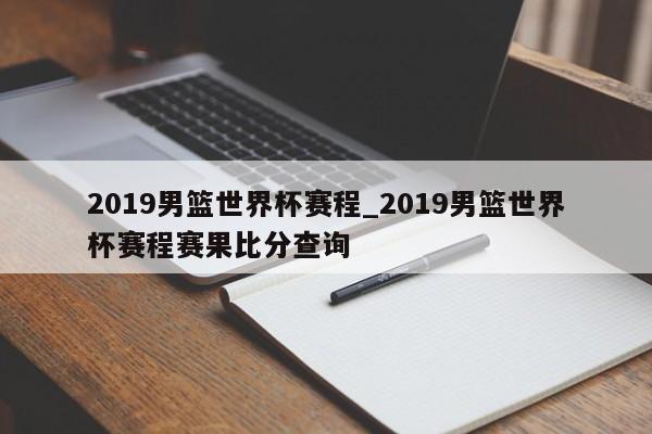 2019男篮世界杯赛程_2019男篮世界杯赛程赛果比分查询