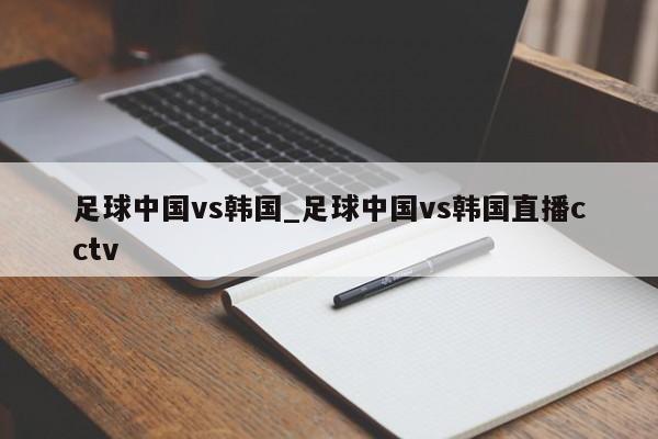 足球中国vs韩国_足球中国vs韩国直播cctv