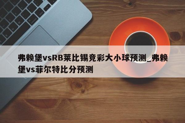 弗赖堡vsRB莱比锡竞彩大小球预测_弗赖堡vs菲尔特比分预测