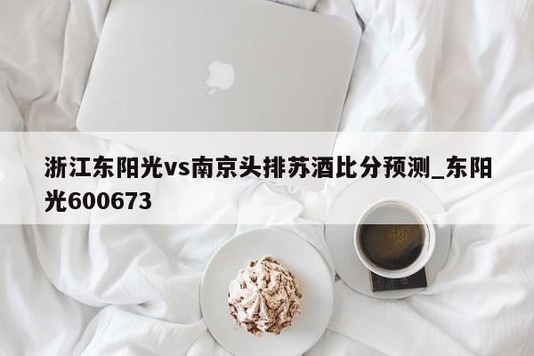 浙江东阳光vs南京头排苏酒比分预测_东阳光600673