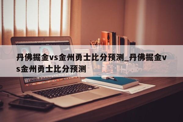 丹佛掘金vs金州勇士比分预测_丹佛掘金vs金州勇士比分预测