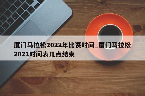 厦门马拉松2022年比赛时间_厦门马拉松2021时间表几点结束