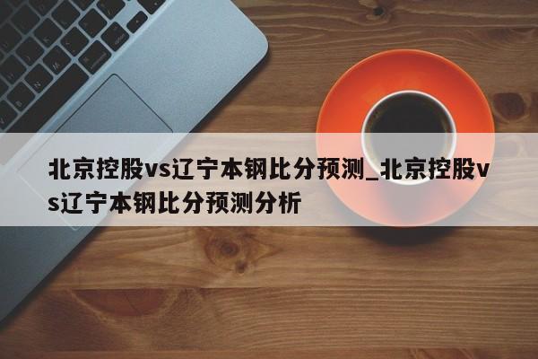 北京控股vs辽宁本钢比分预测_北京控股vs辽宁本钢比分预测分析