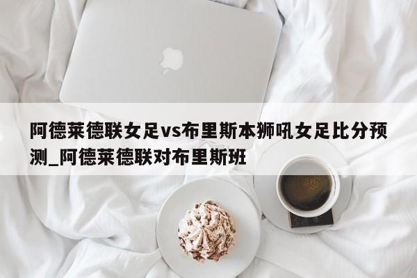 阿德莱德联女足vs布里斯本狮吼女足比分预测_阿德莱德联对布里斯班