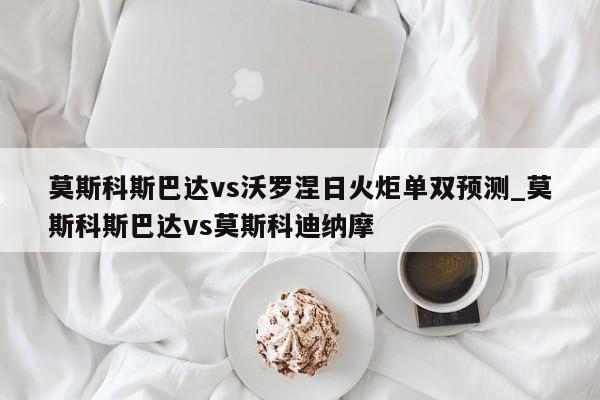 莫斯科斯巴达vs沃罗涅日火炬单双预测_莫斯科斯巴达vs莫斯科迪纳摩