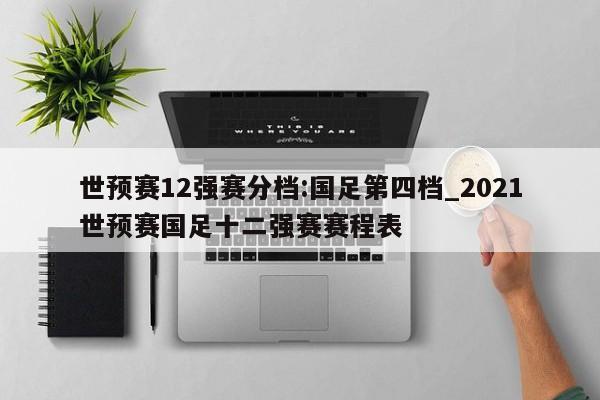 世预赛12强赛分档:国足第四档_2021世预赛国足十二强赛赛程表