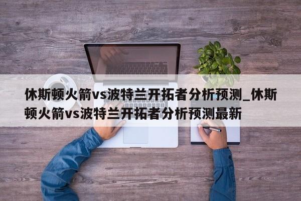 休斯顿火箭vs波特兰开拓者分析预测_休斯顿火箭vs波特兰开拓者分析预测最新