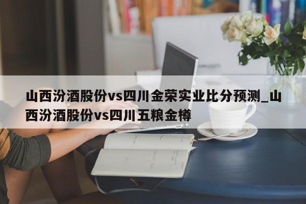 山西汾酒股份vs四川金荣实业比分预测_山西汾酒股份vs四川五粮金樽