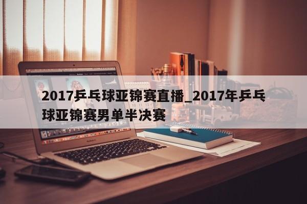 2017乒乓球亚锦赛直播_2017年乒乓球亚锦赛男单半决赛