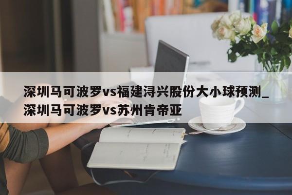 深圳马可波罗vs福建浔兴股份大小球预测_深圳马可波罗vs苏州肯帝亚