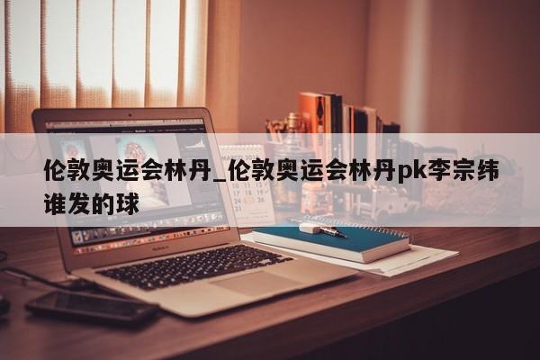 伦敦奥运会林丹_伦敦奥运会林丹pk李宗纬谁发的球