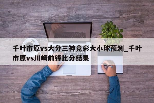 千叶市原vs大分三神竞彩大小球预测_千叶市原vs川崎前锋比分结果