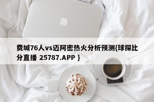 费城76人vs迈阿密热火分析预测{球探比分直播 25787.APP }